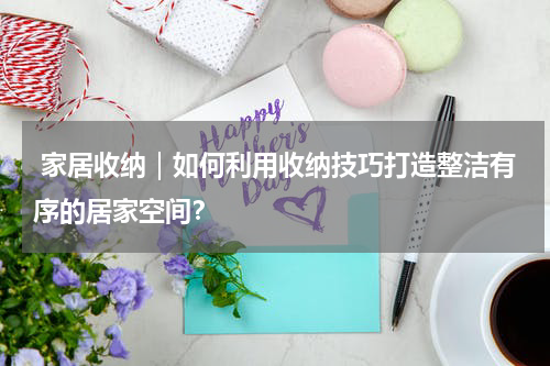  家居收纳｜如何利用收纳技巧打造整洁有序的居家空间？