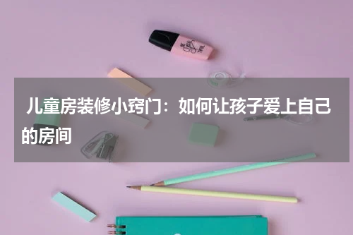  儿童房装修小窍门：如何让孩子爱上自己的房间