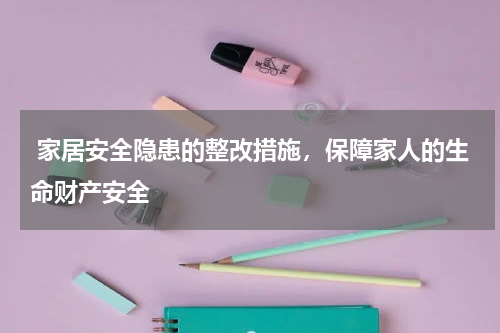  家居安全隐患的整改措施，保障家人的生命财产安全