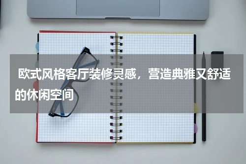  欧式风格客厅装修灵感，营造典雅又舒适的休闲空间