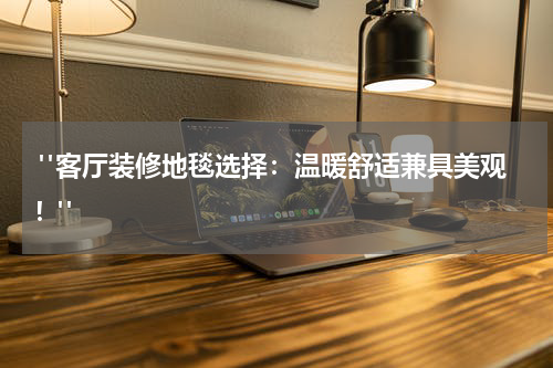  "客厅装修地毯选择：温暖舒适兼具美观！"