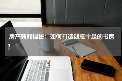  房产新闻揭秘：如何打造创意十足的书房？