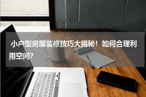 小户型房屋装修技巧大揭秘!如何合理利用空间?