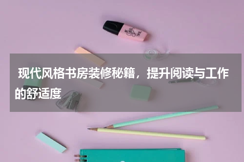  现代风格书房装修秘籍，提升阅读与工作的舒适度