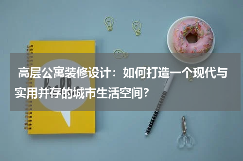高层公寓装修设计:如何打造一个现代与实用并存的城市生活空间?