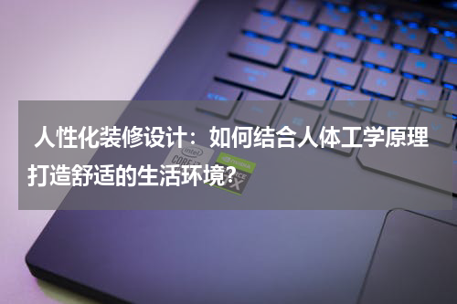 人性化装修设计:如何结合人体工学原理打造舒适的生活环境?