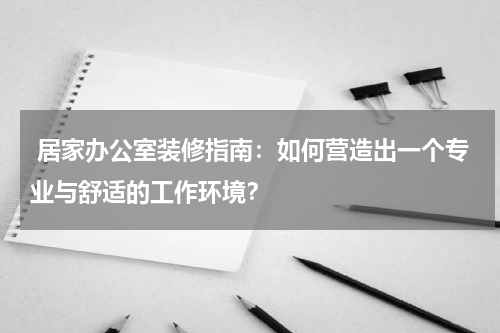 居家办公室装修指南:如何营造出一个专业与舒适的工作环境?