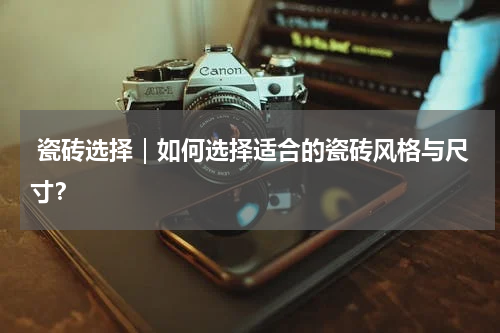  瓷砖选择｜如何选择适合的瓷砖风格与尺寸？