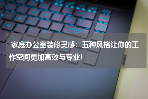  家庭办公室装修灵感：五种风格让你的工作空间更加高效与专业！