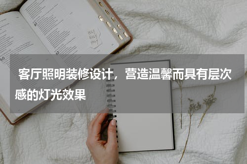 客厅照明装修设计,营造温馨而具有层次感的灯光效果