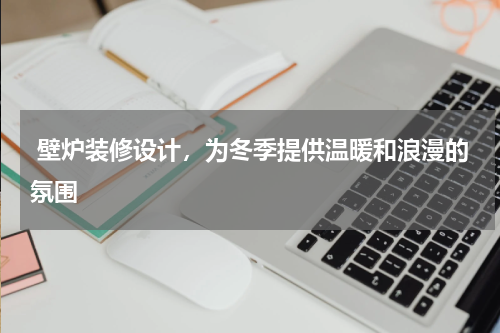  壁炉装修设计，为冬季提供温暖和浪漫的氛围