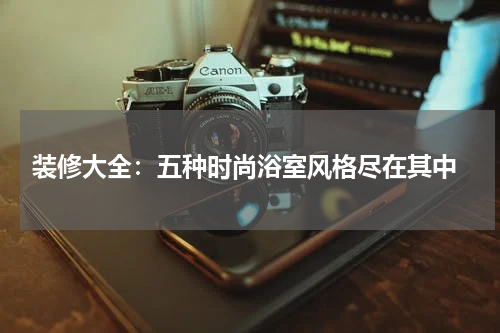  装修大全：五种时尚浴室风格尽在其中