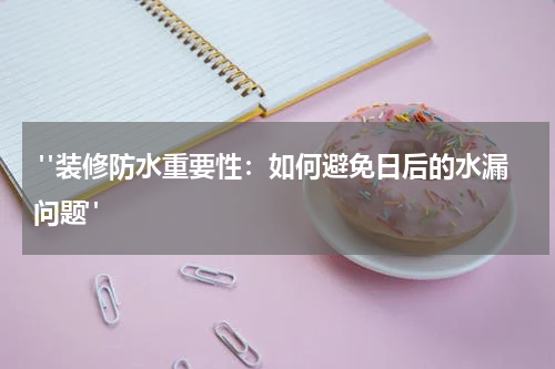  "装修防水重要性：如何避免日后的水漏问题"