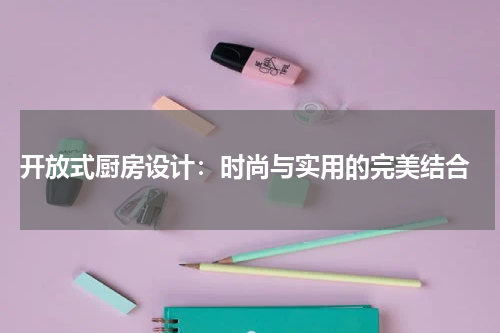  开放式厨房设计：时尚与实用的完美结合