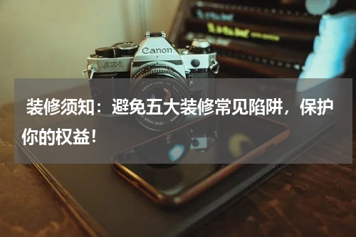  装修须知：避免五大装修常见陷阱，保护你的权益！