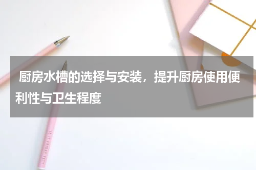  厨房水槽的选择与安装，提升厨房使用便利性与卫生程度