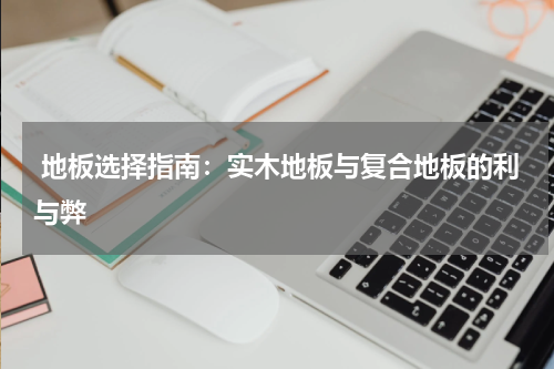 地板选择指南:实木地板与复合地板的利与弊