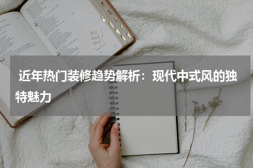  近年热门装修趋势解析：现代中式风的独特魅力