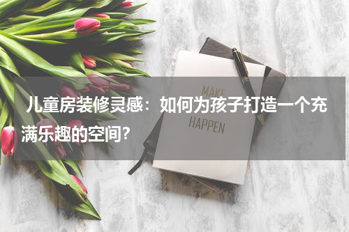  儿童房装修灵感：如何为孩子打造一个充满乐趣的空间？