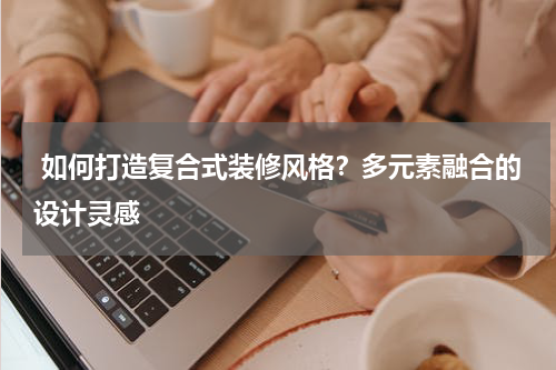  如何打造复合式装修风格？多元素融合的设计灵感