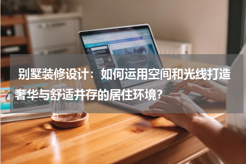 别墅装修设计:如何运用空间和光线打造奢华与舒适并存的居住环境?