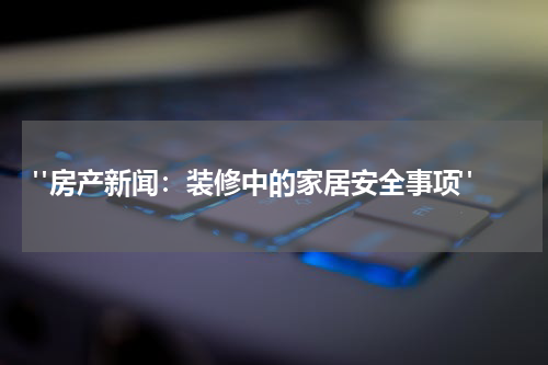  "房产新闻：装修中的家居安全事项"