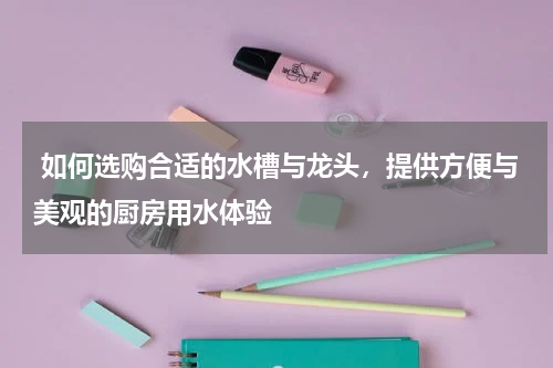  如何选购合适的水槽与龙头，提供方便与美观的厨房用水体验