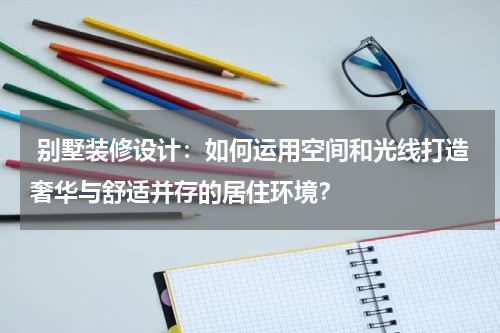 别墅装修设计:如何运用空间和光线打造奢华与舒适并存的居住环境?