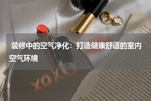 装修中的空气净化：打造健康舒适的室内空气环境