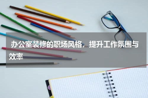  办公室装修的职场风格，提升工作氛围与效率