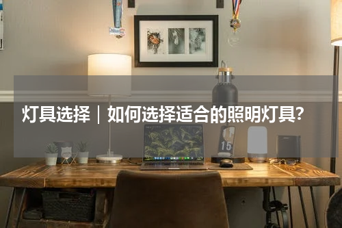  灯具选择｜如何选择适合的照明灯具？