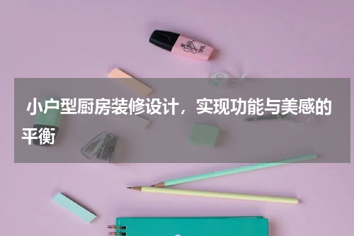  小户型厨房装修设计，实现功能与美感的平衡