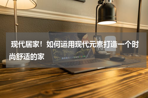  现代居家！如何运用现代元素打造一个时尚舒适的家