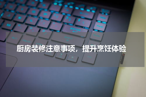  厨房装修注意事项，提升烹饪体验