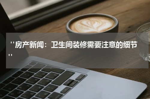  "房产新闻：卫生间装修需要注意的细节"