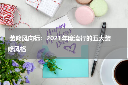  装修风向标：2021年度流行的五大装修风格