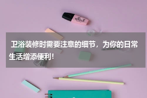  卫浴装修时需要注意的细节，为你的日常生活增添便利！