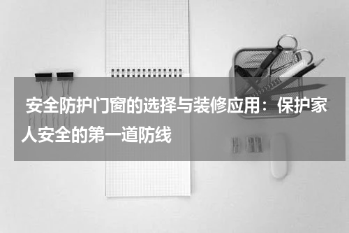  安全防护门窗的选择与装修应用：保护家人安全的第一道防线