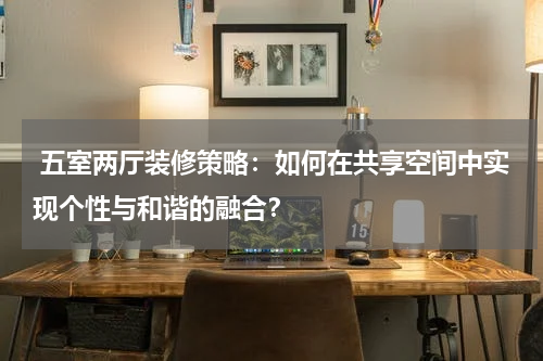  五室两厅装修策略：如何在共享空间中实现个性与和谐的融合？