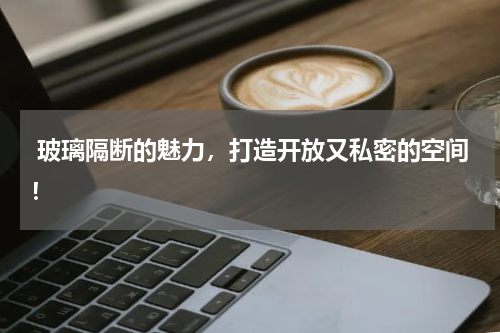  玻璃隔断的魅力，打造开放又私密的空间！