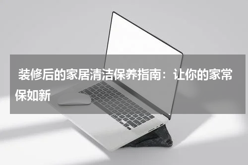  装修后的家居清洁保养指南：让你的家常保如新