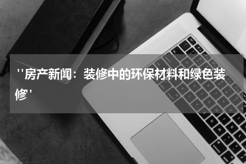  "房产新闻：装修中的环保材料和绿色装修"