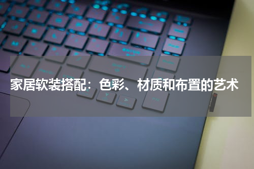  家居软装搭配：色彩、材质和布置的艺术