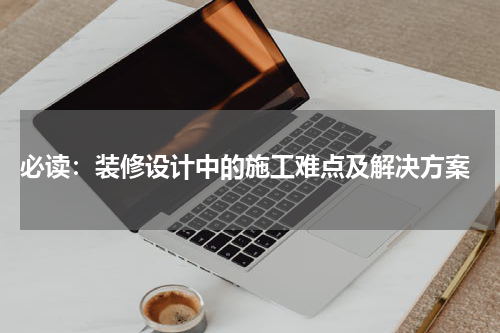  必读：装修设计中的施工难点及解决方案