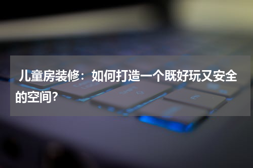  儿童房装修：如何打造一个既好玩又安全的空间？