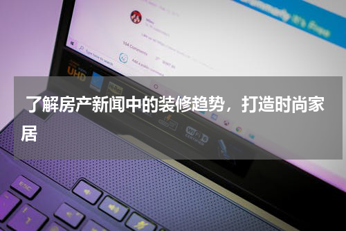  了解房产新闻中的装修趋势，打造时尚家居