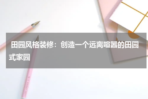  田园风格装修：创造一个远离喧嚣的田园式家园