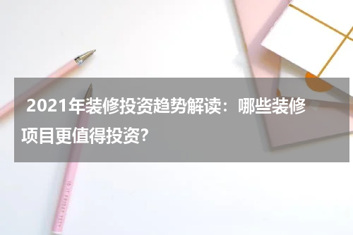 2021年装修投资趋势解读:哪些装修项目更值得投资?
