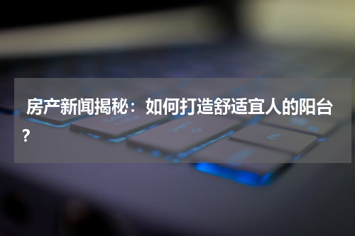  房产新闻揭秘：如何打造舒适宜人的阳台？