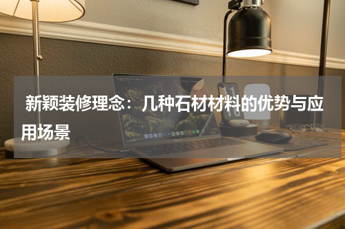  新颖装修理念：几种石材材料的优势与应用场景